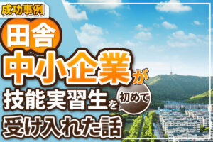 【実体験】とある田舎の中小企業が「技能実習生」を初めて受け入れたお話。