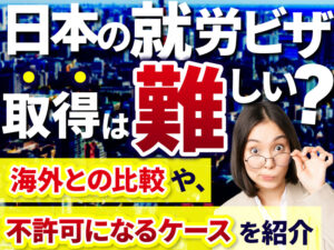 日本で就労ビザの取得は難しい？その理由や不許可ケースを解説！